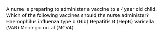 A nurse is preparing to administer a vaccine to a 4year old child. Which of the following vaccines should the nurse administer? Haemophilus influenza type b (Hib) Hepatitis B (HepB) Varicella (VAR) Meningococcal (MCV4)