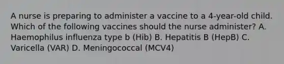 A nurse is preparing to administer a vaccine to a 4-year-old child. Which of the following vaccines should the nurse administer? A. Haemophilus influenza type b (Hib) B. Hepatitis B (HepB) C. Varicella (VAR) D. Meningococcal (MCV4)