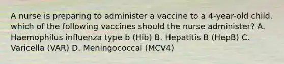 A nurse is preparing to administer a vaccine to a 4-year-old child. which of the following vaccines should the nurse administer? A. Haemophilus influenza type b (Hib) B. Hepatitis B (HepB) C. Varicella (VAR) D. Meningococcal (MCV4)