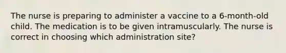 The nurse is preparing to administer a vaccine to a 6-month-old child. The medication is to be given intramuscularly. The nurse is correct in choosing which administration site?