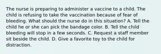 The nurse is preparing to administer a vaccine to a child. The child is refusing to take the vaccination because of fear of bleeding. What should the nurse do in this situation? A. Tell the child he or she can pick the bandage color. B. Tell the child bleeding will stop in a few seconds. C. Request a staff member sit beside the child. D. Give a favorite toy to the child for distraction.