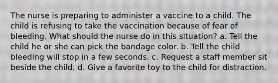 The nurse is preparing to administer a vaccine to a child. The child is refusing to take the vaccination because of fear of bleeding. What should the nurse do in this situation? a. Tell the child he or she can pick the bandage color. b. Tell the child bleeding will stop in a few seconds. c. Request a staff member sit beside the child. d. Give a favorite toy to the child for distraction.