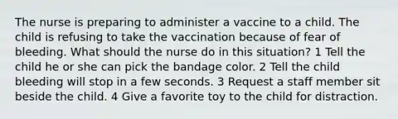 The nurse is preparing to administer a vaccine to a child. The child is refusing to take the vaccination because of fear of bleeding. What should the nurse do in this situation? 1 Tell the child he or she can pick the bandage color. 2 Tell the child bleeding will stop in a few seconds. 3 Request a staff member sit beside the child. 4 Give a favorite toy to the child for distraction.