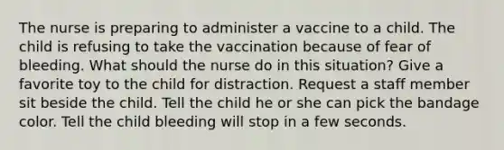 The nurse is preparing to administer a vaccine to a child. The child is refusing to take the vaccination because of fear of bleeding. What should the nurse do in this situation? Give a favorite toy to the child for distraction. Request a staff member sit beside the child. Tell the child he or she can pick the bandage color. Tell the child bleeding will stop in a few seconds.