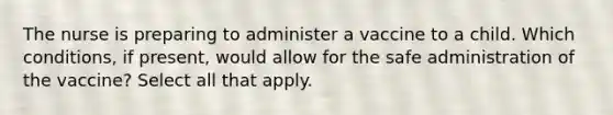 The nurse is preparing to administer a vaccine to a child. Which conditions, if present, would allow for the safe administration of the vaccine? Select all that apply.