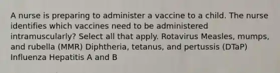 A nurse is preparing to administer a vaccine to a child. The nurse identifies which vaccines need to be administered intramuscularly? Select all that apply. Rotavirus Measles, mumps, and rubella (MMR) Diphtheria, tetanus, and pertussis (DTaP) Influenza Hepatitis A and B