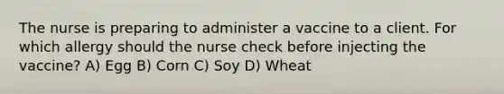 The nurse is preparing to administer a vaccine to a client. For which allergy should the nurse check before injecting the vaccine? A) Egg B) Corn C) Soy D) Wheat