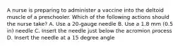 A nurse is preparing to administer a vaccine into the deltoid muscle of a preschooler. Which of the following actions should the nurse take? A. Use a 20-gauge needle B. Use a 1.8 mm (0.5 in) needle C. Insert the needle just below the acromion process D. Insert the needle at a 15 degree angle