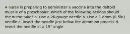 A nurse is preparing to administer a vaccine into the deltoid muscle of a preschooler. Which of the following actions should the nurse take? a. Use a 20-gauge needle b. Use a 1.8mm (0.5in) needle c. Insert the needle just below the acromion process d. Insert the needle at a 15° angle