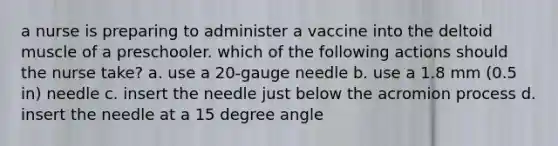 a nurse is preparing to administer a vaccine into the deltoid muscle of a preschooler. which of the following actions should the nurse take? a. use a 20-gauge needle b. use a 1.8 mm (0.5 in) needle c. insert the needle just below the acromion process d. insert the needle at a 15 degree angle