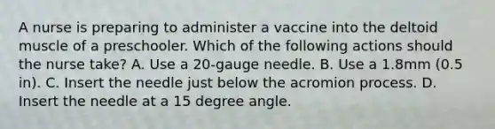 A nurse is preparing to administer a vaccine into the deltoid muscle of a preschooler. Which of the following actions should the nurse take? A. Use a 20-gauge needle. B. Use a 1.8mm (0.5 in). C. Insert the needle just below the acromion process. D. Insert the needle at a 15 degree angle.