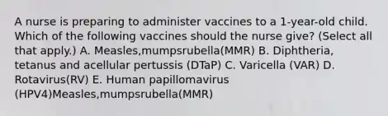 A nurse is preparing to administer vaccines to a 1-year-old child. Which of the following vaccines should the nurse give? (Select all that apply.) A. Measles,mumpsrubella(MMR) B. Diphtheria, tetanus and acellular pertussis (DTaP) C. Varicella (VAR) D. Rotavirus(RV) E. Human papillomavirus (HPV4)Measles,mumpsrubella(MMR)