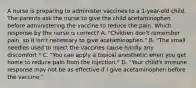 A nurse is preparing to administer vaccines to a 1-year-old child. The parents ask the nurse to give the child acetaminophen before administering the vaccine to reduce the pain. Which response by the nurse is correct? A. "Children don't remember pain, so it isn't necessary to give acetaminophen." B. "The small needles used to inject the vaccines cause hardly any discomfort." C. "You can apply a topical anesthetic when you get home to reduce pain from the injection." D. "Your child's immune response may not be as effective if I give acetaminophen before the vaccine."