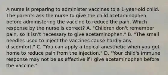 A nurse is preparing to administer vaccines to a 1-year-old child. The parents ask the nurse to give the child acetaminophen before administering the vaccine to reduce the pain. Which response by the nurse is correct? A. "Children don't remember pain, so it isn't necessary to give acetaminophen." B. "The small needles used to inject the vaccines cause hardly any discomfort." C. "You can apply a topical anesthetic when you get home to reduce pain from the injection." D. "Your child's immune response may not be as effective if I give acetaminophen before the vaccine."