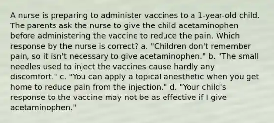 A nurse is preparing to administer vaccines to a 1-year-old child. The parents ask the nurse to give the child acetaminophen before administering the vaccine to reduce the pain. Which response by the nurse is correct? a. "Children don't remember pain, so it isn't necessary to give acetaminophen." b. "The small needles used to inject the vaccines cause hardly any discomfort." c. "You can apply a topical anesthetic when you get home to reduce pain from the injection." d. "Your child's response to the vaccine may not be as effective if I give acetaminophen."