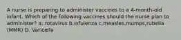 A nurse is preparing to administer vaccines to a 4-month-old infant. Which of the following vaccines should the nurse plan to administer? a: rotavirus b.infulenza c.measles,mumps,rubella (MMR) D. Varicella