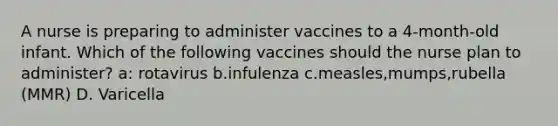 A nurse is preparing to administer vaccines to a 4-month-old infant. Which of the following vaccines should the nurse plan to administer? a: rotavirus b.infulenza c.measles,mumps,rubella (MMR) D. Varicella