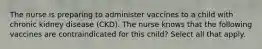 The nurse is preparing to administer vaccines to a child with chronic kidney disease (CKD). The nurse knows that the following vaccines are contraindicated for this child? Select all that apply.