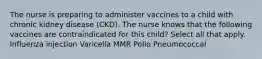 The nurse is preparing to administer vaccines to a child with chronic kidney disease (CKD). The nurse knows that the following vaccines are contraindicated for this child? Select all that apply. Influenza injection Varicella MMR Polio Pneumococcal