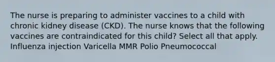 The nurse is preparing to administer vaccines to a child with chronic kidney disease (CKD). The nurse knows that the following vaccines are contraindicated for this child? Select all that apply. Influenza injection Varicella MMR Polio Pneumococcal