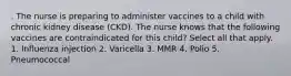 . The nurse is preparing to administer vaccines to a child with chronic kidney disease (CKD). The nurse knows that the following vaccines are contraindicated for this child? Select all that apply. 1. Influenza injection 2. Varicella 3. MMR 4. Polio 5. Pneumococcal