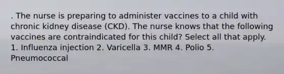 . The nurse is preparing to administer vaccines to a child with chronic kidney disease (CKD). The nurse knows that the following vaccines are contraindicated for this child? Select all that apply. 1. Influenza injection 2. Varicella 3. MMR 4. Polio 5. Pneumococcal