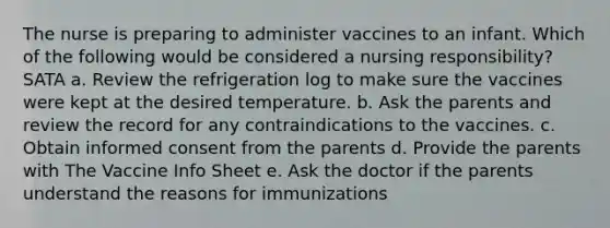 The nurse is preparing to administer vaccines to an infant. Which of the following would be considered a nursing responsibility? SATA a. Review the refrigeration log to make sure the vaccines were kept at the desired temperature. b. Ask the parents and review the record for any contraindications to the vaccines. c. Obtain informed consent from the parents d. Provide the parents with The Vaccine Info Sheet e. Ask the doctor if the parents understand the reasons for immunizations