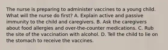 The nurse is preparing to administer vaccines to a young child. What will the nurse do first? A. Explain active and passive immunity to the child and caregivers. B. Ask the caregivers about food allergies and over-the-counter medications. C. Rub the site of the vaccination with alcohol. D. Tell the child to lie on the stomach to receive the vaccines.