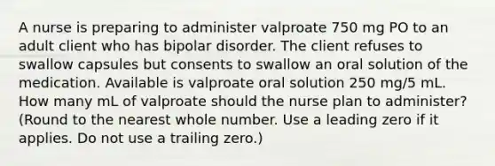 A nurse is preparing to administer valproate 750 mg PO to an adult client who has bipolar disorder. The client refuses to swallow capsules but consents to swallow an oral solution of the medication. Available is valproate oral solution 250 mg/5 mL. How many mL of valproate should the nurse plan to administer? (Round to the nearest whole number. Use a leading zero if it applies. Do not use a trailing zero.)