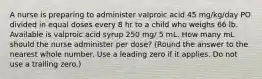 A nurse is preparing to administer valproic acid 45 mg/kg/day PO divided in equal doses every 8 hr to a child who weighs 66 lb. Available is valproic acid syrup 250 mg/ 5 mL. How many mL should the nurse administer per dose? (Round the answer to the nearest whole number. Use a leading zero if it applies. Do not use a trailing zero.)