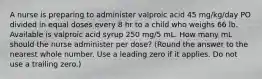 ​A nurse is preparing to administer valproic acid 45 mg/kg/day PO divided in equal doses every 8 hr to a child who weighs 66 lb. Available is valproic acid syrup 250 mg/5 mL. How many mL should the nurse administer per dose? (Round the answer to the nearest whole number. Use a leading zero if it applies. Do not use a trailing zero.)