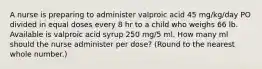 A nurse is preparing to administer valproic acid 45 mg/kg/day PO divided in equal doses every 8 hr to a child who weighs 66 lb. Available is valproic acid syrup 250 mg/5 ml. How many ml should the nurse administer per dose? (Round to the nearest whole number.)