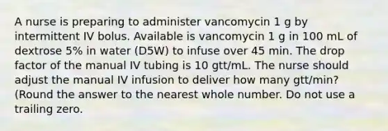 A nurse is preparing to administer vancomycin 1 g by intermittent IV bolus. Available is vancomycin 1 g in 100 mL of dextrose 5% in water (D5W) to infuse over 45 min. The drop factor of the manual IV tubing is 10 gtt/mL. The nurse should adjust the manual IV infusion to deliver how many gtt/min? (Round the answer to the nearest whole number. Do not use a trailing zero.