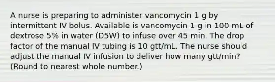 A nurse is preparing to administer vancomycin 1 g by intermittent IV bolus. Available is vancomycin 1 g in 100 mL of dextrose 5% in water (D5W) to infuse over 45 min. The drop factor of the manual IV tubing is 10 gtt/mL. The nurse should adjust the manual IV infusion to deliver how many gtt/min? (Round to nearest whole number.)