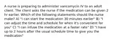 A nurse is preparing to administer vancomycin IV to an adult client. The client asks the nurse if the medication can be given 2 hr earlier. Which of the following statements should the nurse make? A) "I can start the medication 30 minutes earlier" B) "I can adjust the time and schedule for when it's convenient for you" C) "I can infuse the medication at a faster rate" D) "I have up to 2 hours after the usual schedule time to give you the medication"