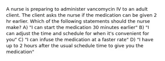 A nurse is preparing to administer vancomycin IV to an adult client. The client asks the nurse if the medication can be given 2 hr earlier. Which of the following statements should the nurse make? A) "I can start the medication 30 minutes earlier" B) "I can adjust the time and schedule for when it's convenient for you" C) "I can infuse the medication at a faster rate" D) "I have up to 2 hours after the usual schedule time to give you the medication"