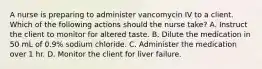 A nurse is preparing to administer vancomycin IV to a client. Which of the following actions should the nurse take? A. Instruct the client to monitor for altered taste. B. Dilute the medication in 50 mL of 0.9% sodium chloride. C. Administer the medication over 1 hr. D. Monitor the client for liver failure.