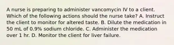 A nurse is preparing to administer vancomycin IV to a client. Which of the following actions should the nurse take? A. Instruct the client to monitor for altered taste. B. Dilute the medication in 50 mL of 0.9% sodium chloride. C. Administer the medication over 1 hr. D. Monitor the client for liver failure.