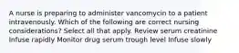 A nurse is preparing to administer vancomycin to a patient intravenously. Which of the following are correct nursing considerations? Select all that apply. Review serum creatinine Infuse rapidly Monitor drug serum trough level Infuse slowly