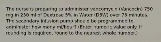 The nurse is preparing to administer vancomycin (Vancocin) 750 mg in 250 ml of Dextrose 5% in Water (D5W) over 75 minutes. The secondary infusion pump should be programmed to administer how many ml/hour? (Enter numeric value only. If rounding is required, round to the nearest whole number.)