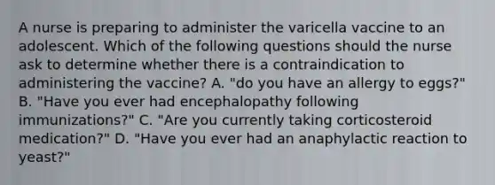 A nurse is preparing to administer the varicella vaccine to an adolescent. Which of the following questions should the nurse ask to determine whether there is a contraindication to administering the vaccine? A. "do you have an allergy to eggs?" B. "Have you ever had encephalopathy following immunizations?" C. "Are you currently taking corticosteroid medication?" D. "Have you ever had an anaphylactic reaction to yeast?"