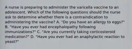 A nurse is preparing to administer the varicella vaccine to an adolescent. Which of the following questions should the nurse ask to determine whether there is a contraindication to administering the vaccine? A. "Do you have an allergy to eggs?" B. "Have you ever had encephalopathy following immunizations?" C. "Are you currently taking corticosteroid medication?" D. "Have you ever had an anaphylactic reaction to yeast?"