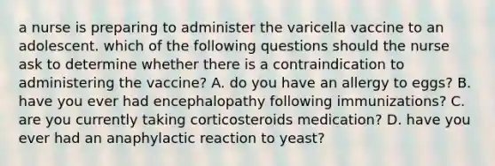 a nurse is preparing to administer the varicella vaccine to an adolescent. which of the following questions should the nurse ask to determine whether there is a contraindication to administering the vaccine? A. do you have an allergy to eggs? B. have you ever had encephalopathy following immunizations? C. are you currently taking corticosteroids medication? D. have you ever had an anaphylactic reaction to yeast?