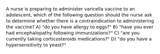 A nurse is preparing to administer varicella vaccine to an adolescent, which of the following question should the nurse ask to determine whether there is a contraindication to administering the vaccine? A) "do you have allergy to eggs?" B) "have you ever had encephalopathy following immunizations?" C) "are you currently taking corticosteroids medications?" D) "do you have a hypersensitivity to yeast?"