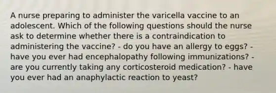 A nurse preparing to administer the varicella vaccine to an adolescent. Which of the following questions should the nurse ask to determine whether there is a contraindication to administering the vaccine? - do you have an allergy to eggs? - have you ever had encephalopathy following immunizations? - are you currently taking any corticosteroid medication? - have you ever had an anaphylactic reaction to yeast?