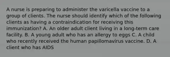 A nurse is preparing to administer the varicella vaccine to a group of clients. The nurse should identify which of the following clients as having a contraindication for receiving this immunization? A. An older adult client living in a long-term care facility. B. A young adult who has an allergy to eggs C. A child who recently received the human papillomavirus vaccine. D. A client who has AIDS