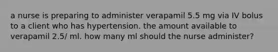 a nurse is preparing to administer verapamil 5.5 mg via IV bolus to a client who has hypertension. the amount available to verapamil 2.5/ ml. how many ml should the nurse administer?