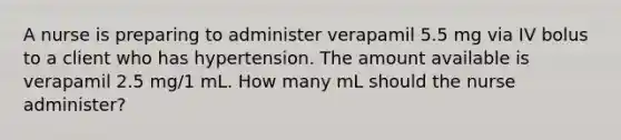 A nurse is preparing to administer verapamil 5.5 mg via IV bolus to a client who has hypertension. The amount available is verapamil 2.5 mg/1 mL. How many mL should the nurse administer?