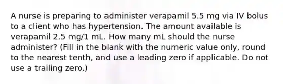 A nurse is preparing to administer verapamil 5.5 mg via IV bolus to a client who has hypertension. The amount available is verapamil 2.5 mg/1 mL. How many mL should the nurse administer? (Fill in the blank with the numeric value only, round to the nearest tenth, and use a leading zero if applicable. Do not use a trailing zero.)