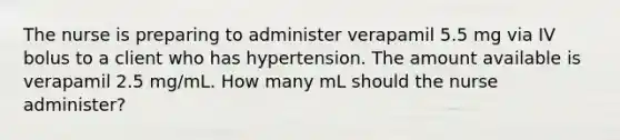 The nurse is preparing to administer verapamil 5.5 mg via IV bolus to a client who has hypertension. The amount available is verapamil 2.5 mg/mL. How many mL should the nurse administer?